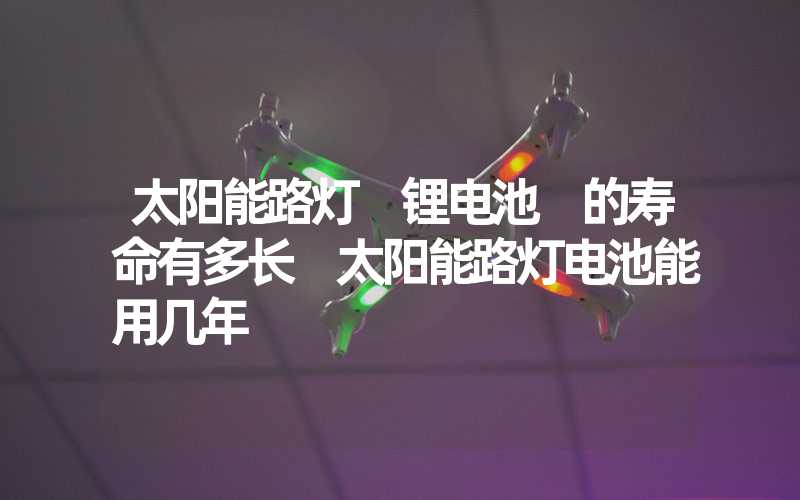 太阳能路灯 锂电池 的寿命有多长 太阳能路灯电池能用几年